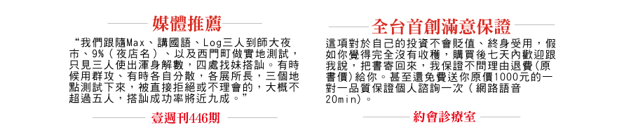 “我們跟隨Max、講國語、Log三人到師大夜市、9%（夜店名）、以及西門町做實地測試，只見三人使出渾身解數，四處找妹搭訕。有時候用群攻、有時各自分散，各展所長，三個地點測試下來，被直接拒絕或不理會的，大概不超過五人，搭訕成功率將近九成。” 壹週刊 446期 